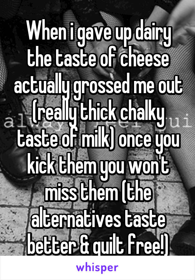 When i gave up dairy the taste of cheese actually grossed me out (really thick chalky taste of milk) once you kick them you won't miss them (the alternatives taste better & guilt free!)