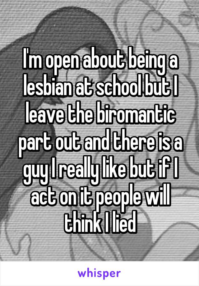 I'm open about being a lesbian at school but I leave the biromantic part out and there is a guy I really like but if I act on it people will think I lied