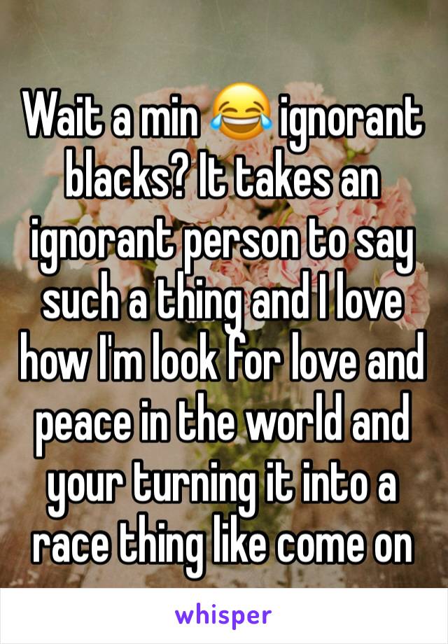 Wait a min 😂 ignorant blacks? It takes an ignorant person to say such a thing and I love how I'm look for love and peace in the world and your turning it into a race thing like come on 