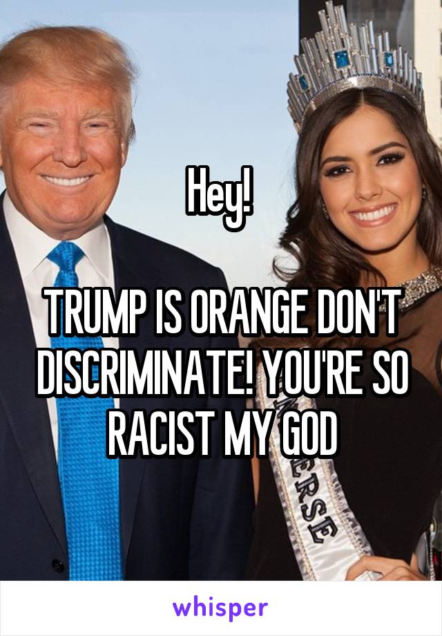 Hey! 

TRUMP IS ORANGE DON'T DISCRIMINATE! YOU'RE SO RACIST MY GOD