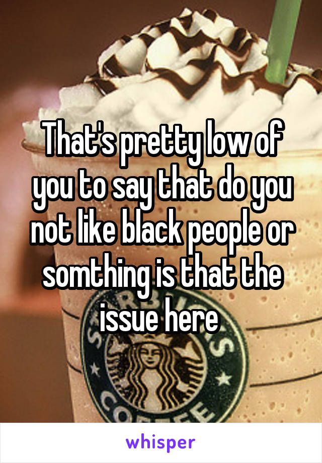 That's pretty low of you to say that do you not like black people or somthing is that the issue here 