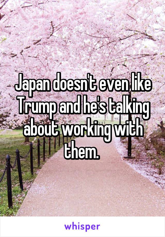 Japan doesn't even like Trump and he's talking about working with them. 