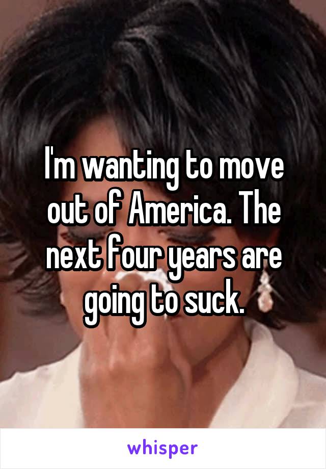 I'm wanting to move out of America. The next four years are going to suck.