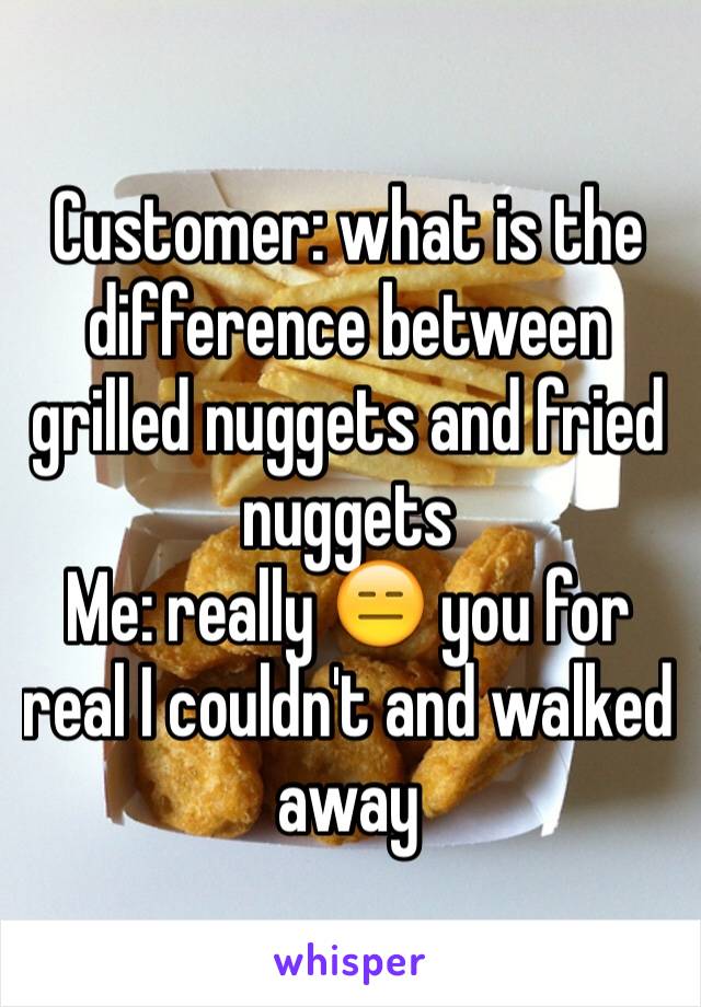 Customer: what is the difference between grilled nuggets and fried nuggets 
Me: really 😑 you for real I couldn't and walked away 