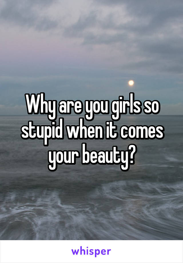 Why are you girls so stupid when it comes your beauty?