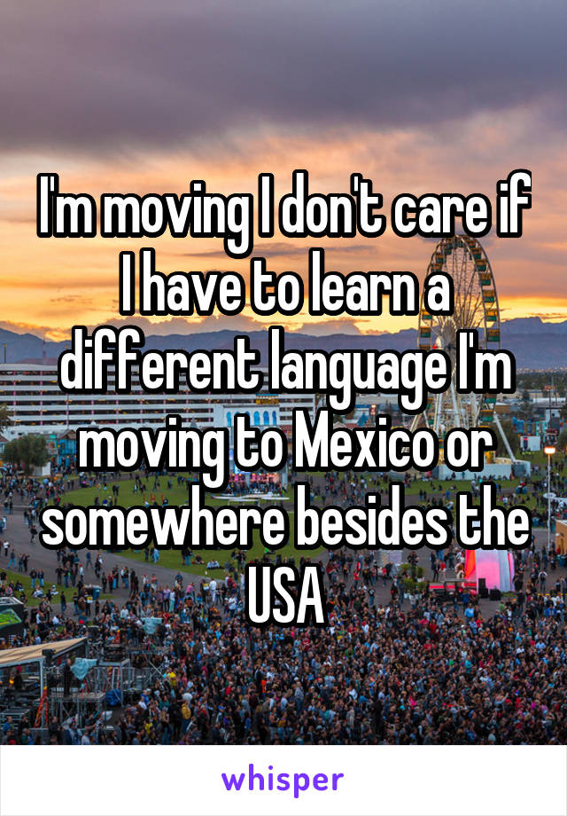 I'm moving I don't care if I have to learn a different language I'm moving to Mexico or somewhere besides the USA