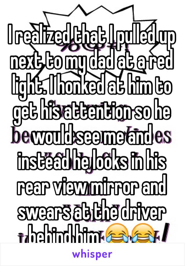 I realized that I pulled up next to my dad at a red light. I honked at him to get his attention so he would see me and instead he looks in his rear view mirror and swears at the driver behind him 😂😂