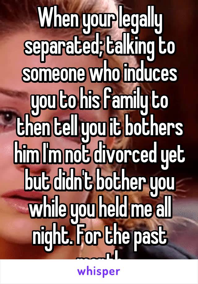 When your legally separated; talking to someone who induces you to his family to then tell you it bothers him I'm not divorced yet but didn't bother you while you held me all night. For the past month