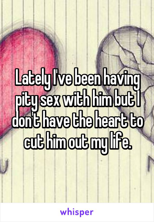 Lately I've been having pity sex with him but I don't have the heart to cut him out my life.