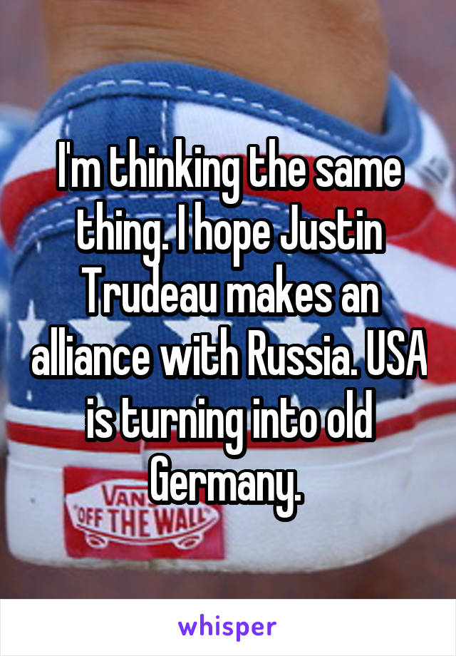 I'm thinking the same thing. I hope Justin Trudeau makes an alliance with Russia. USA is turning into old Germany. 