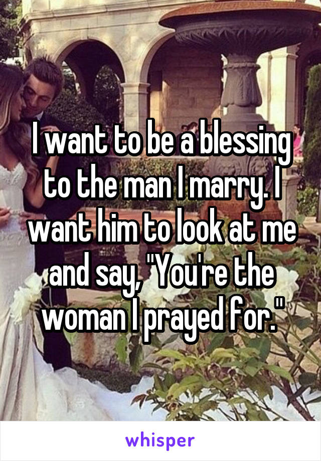 I want to be a blessing to the man I marry. I want him to look at me and say, "You're the woman I prayed for."