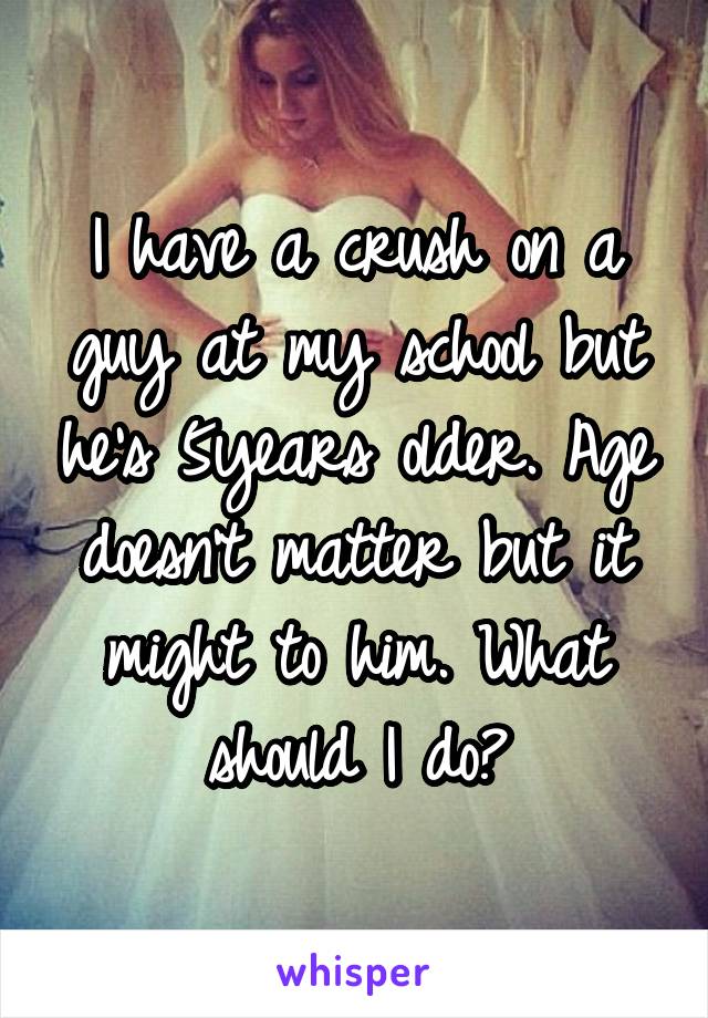 I have a crush on a guy at my school but he's 5years older. Age doesn't matter but it might to him. What should I do?