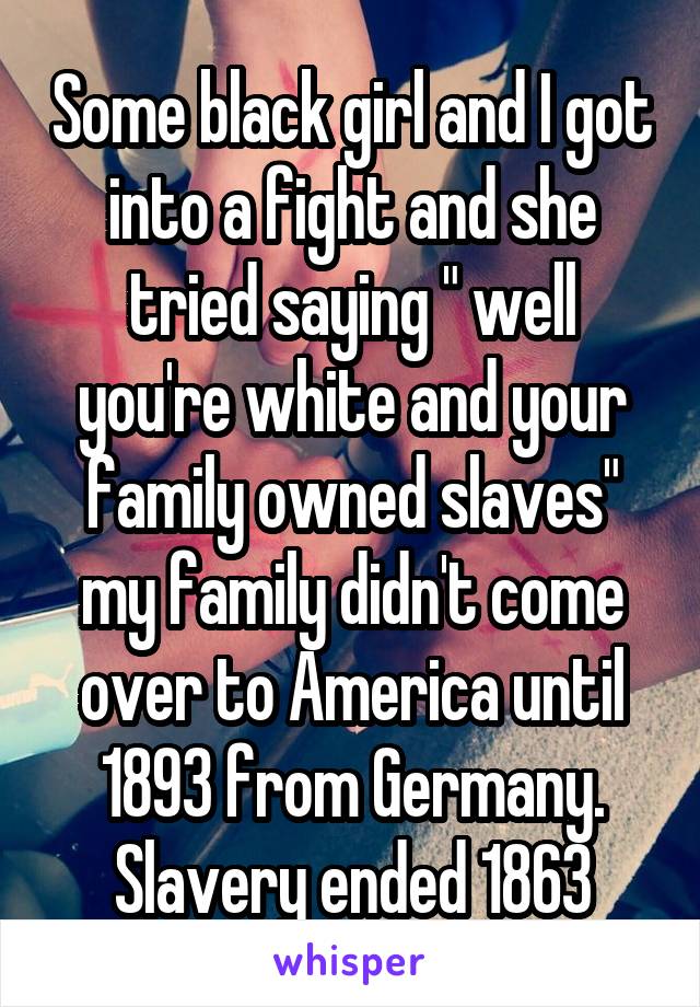 Some black girl and I got into a fight and she tried saying " well you're white and your family owned slaves" my family didn't come over to America until 1893 from Germany. Slavery ended 1863