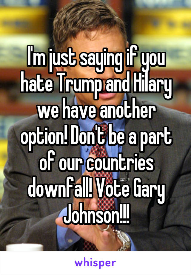 I'm just saying if you hate Trump and Hilary we have another option! Don't be a part of our countries downfall! Vote Gary Johnson!!!