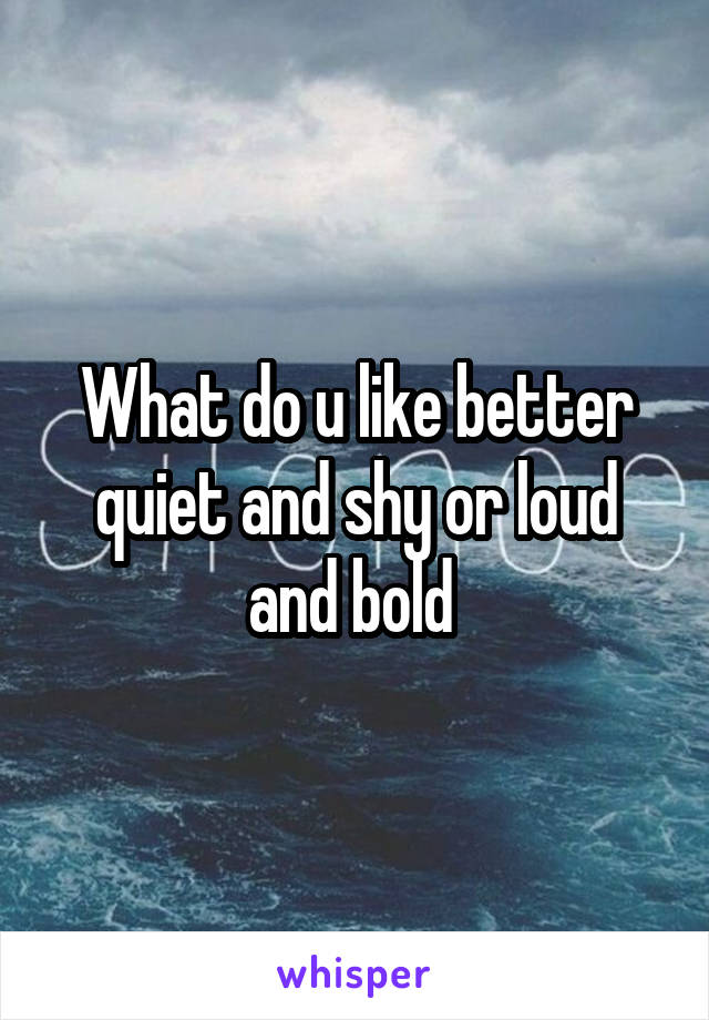 What do u like better quiet and shy or loud and bold 