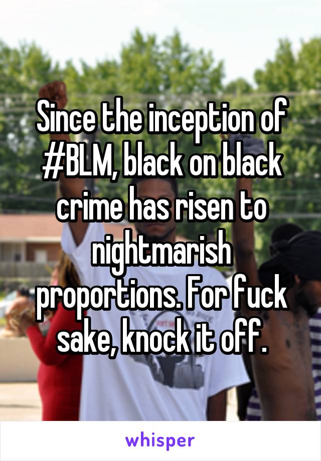 Since the inception of #BLM, black on black crime has risen to nightmarish proportions. For fuck sake, knock it off.