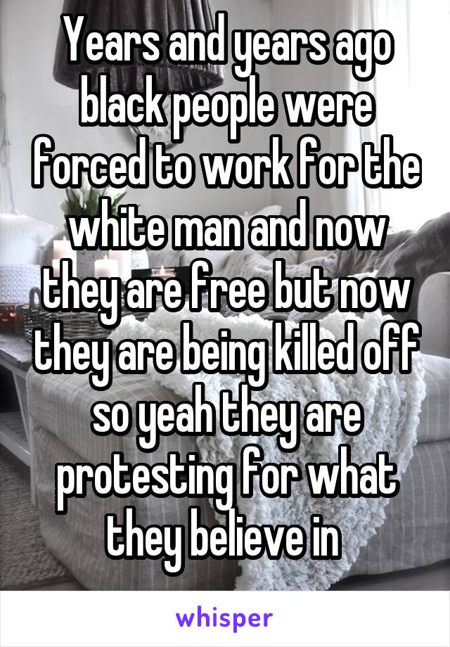 Years and years ago black people were forced to work for the white man and now they are free but now they are being killed off so yeah they are protesting for what they believe in 
