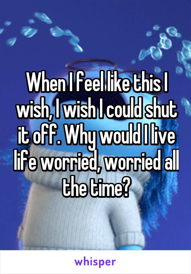 When I feel like this I wish, I wish I could shut it off. Why would I live life worried, worried all the time?