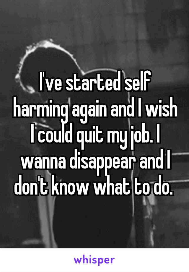 I've started self harming again and I wish I could quit my job. I wanna disappear and I don't know what to do. 