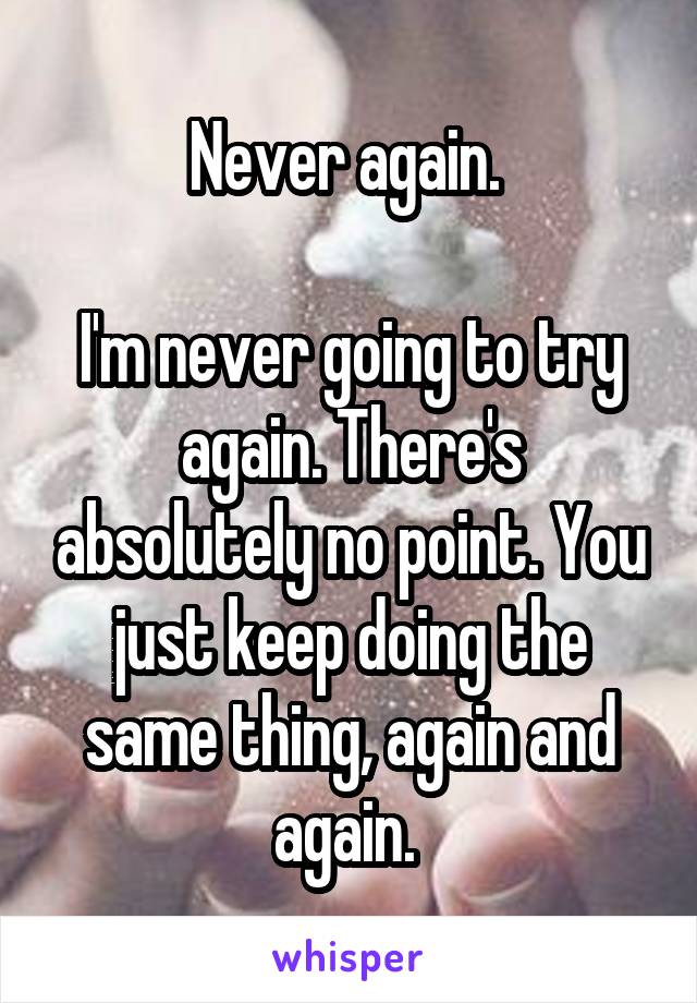 Never again. 

I'm never going to try again. There's absolutely no point. You just keep doing the same thing, again and again. 