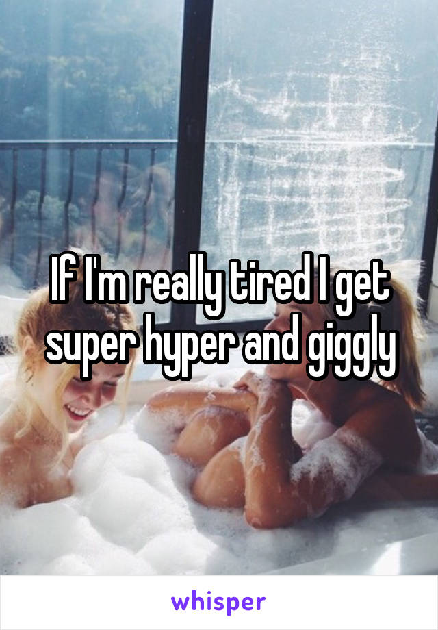 If I'm really tired I get super hyper and giggly