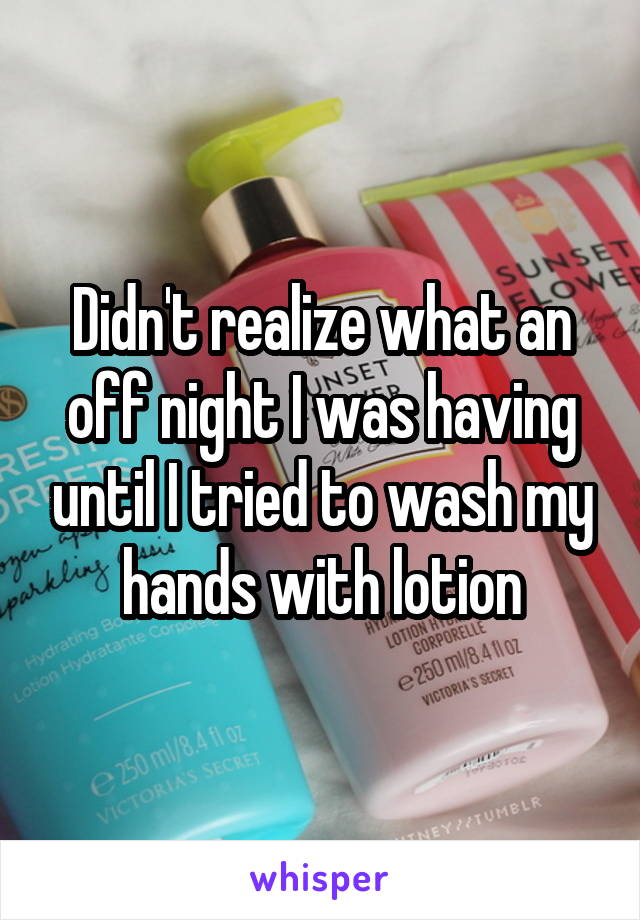 Didn't realize what an off night I was having until I tried to wash my hands with lotion