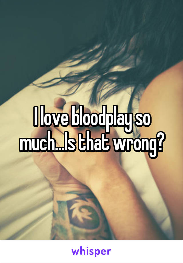 I love bloodplay so much...Is that wrong?