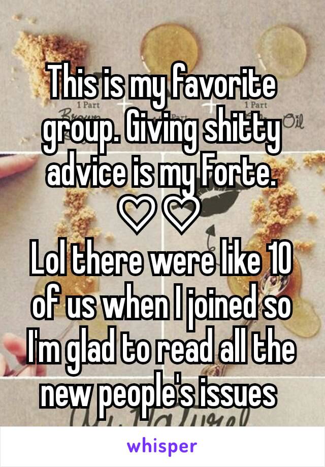 This is my favorite group. Giving shitty advice is my Forte. ♡♡ 
Lol there were like 10 of us when I joined so I'm glad to read all the new people's issues 