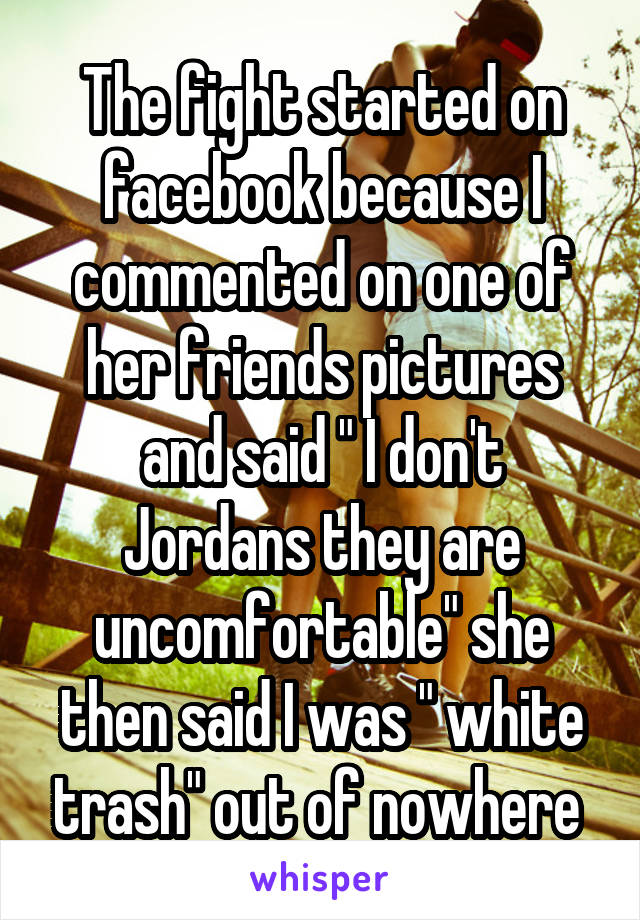 The fight started on facebook because I commented on one of her friends pictures and said " I don't Jordans they are uncomfortable" she then said I was " white trash" out of nowhere 