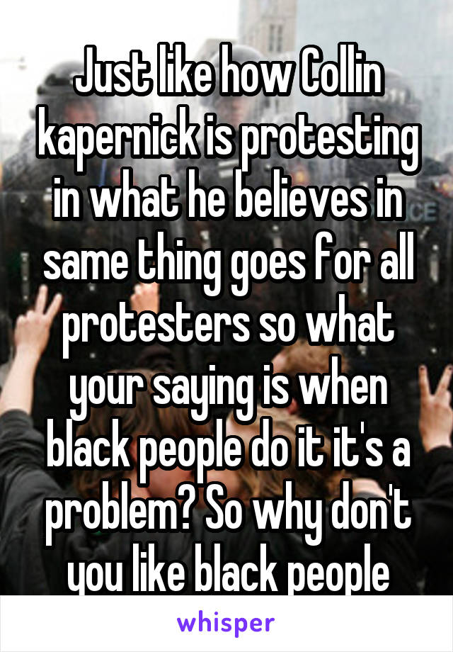 Just like how Collin kapernick is protesting in what he believes in same thing goes for all protesters so what your saying is when black people do it it's a problem? So why don't you like black people