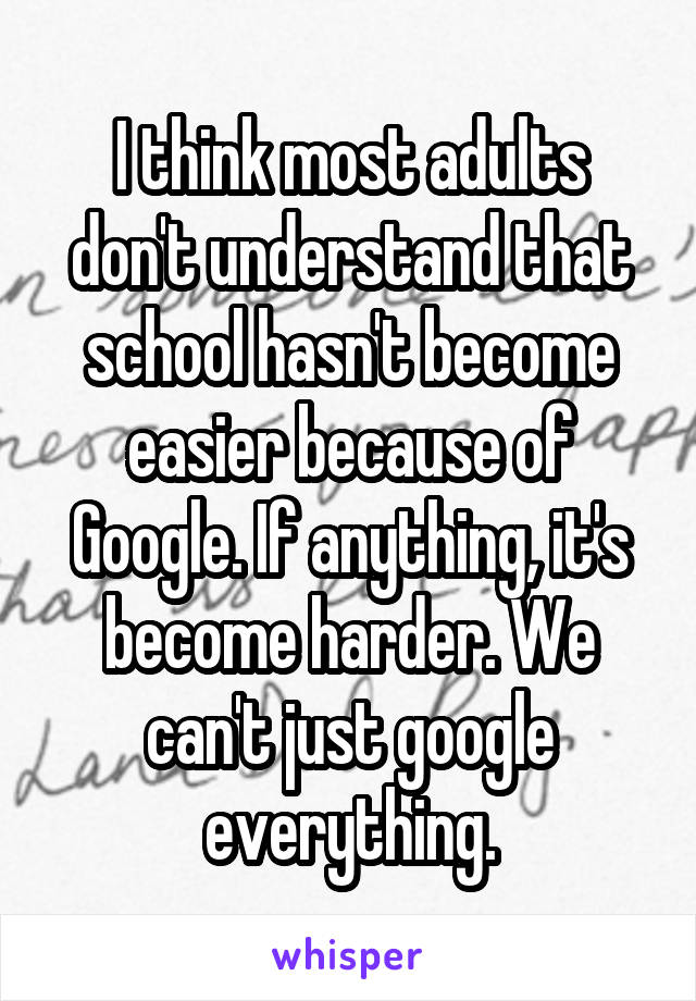 I think most adults don't understand that school hasn't become easier because of Google. If anything, it's become harder. We can't just google everything.