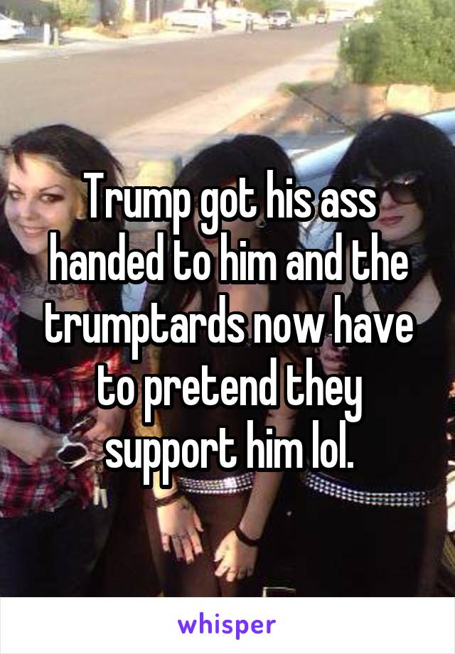 Trump got his ass handed to him and the trumptards now have to pretend they support him lol.