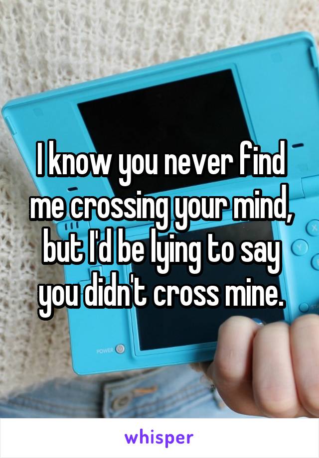 I know you never find me crossing your mind, but I'd be lying to say you didn't cross mine.