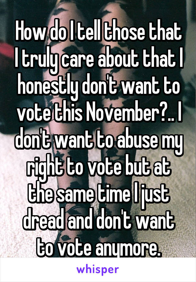 How do I tell those that I truly care about that I honestly don't want to vote this November?.. I don't want to abuse my right to vote but at the same time I just dread and don't want to vote anymore.