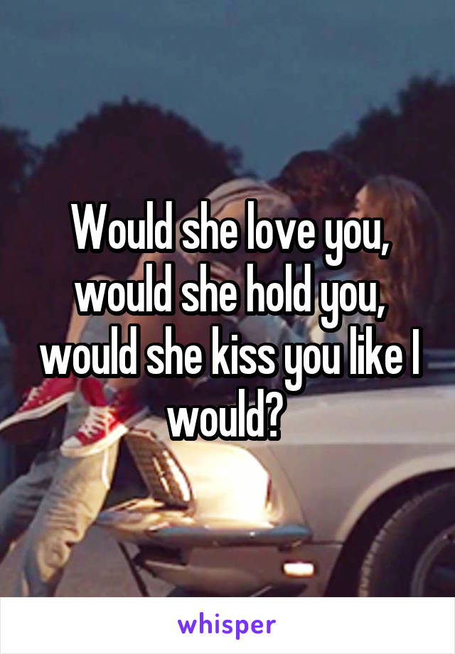 Would she love you, would she hold you, would she kiss you like I would? 