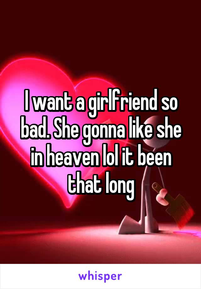 I want a girlfriend so bad. She gonna like she in heaven lol it been that long