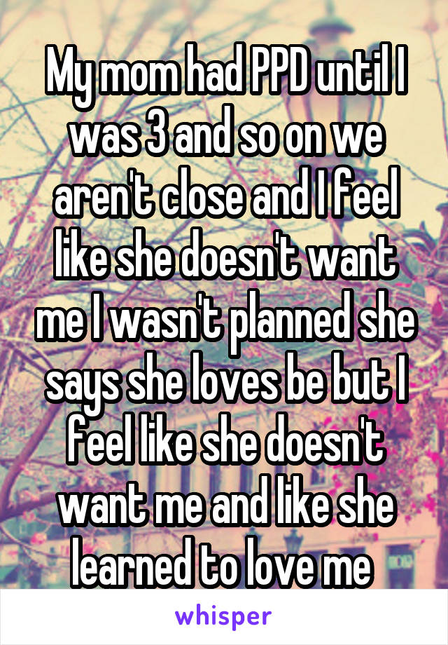 My mom had PPD until I was 3 and so on we aren't close and I feel like she doesn't want me I wasn't planned she says she loves be but I feel like she doesn't want me and like she learned to love me 