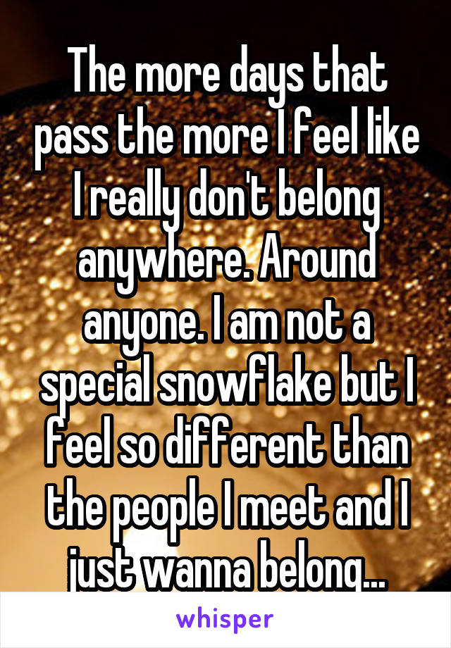 The more days that pass the more I feel like I really don't belong anywhere. Around anyone. I am not a special snowflake but I feel so different than the people I meet and I just wanna belong...