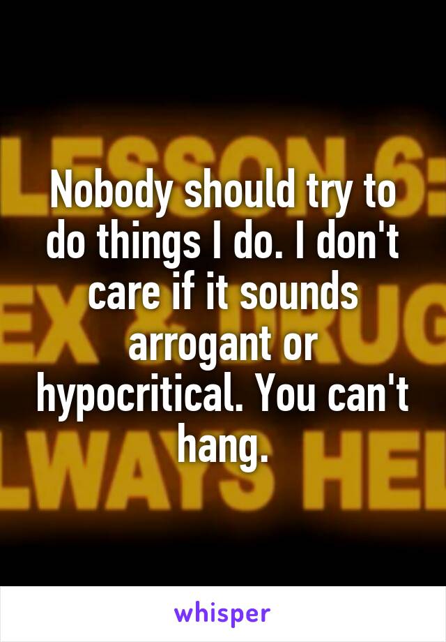 Nobody should try to do things I do. I don't care if it sounds arrogant or hypocritical. You can't hang.