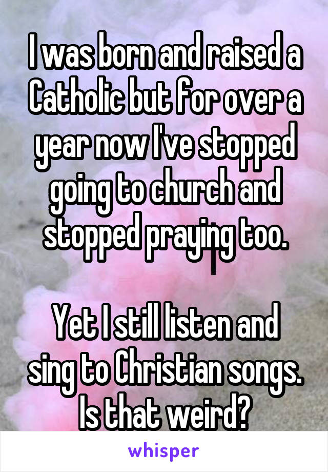 I was born and raised a Catholic but for over a year now I've stopped going to church and stopped praying too.

Yet I still listen and sing to Christian songs. Is that weird?