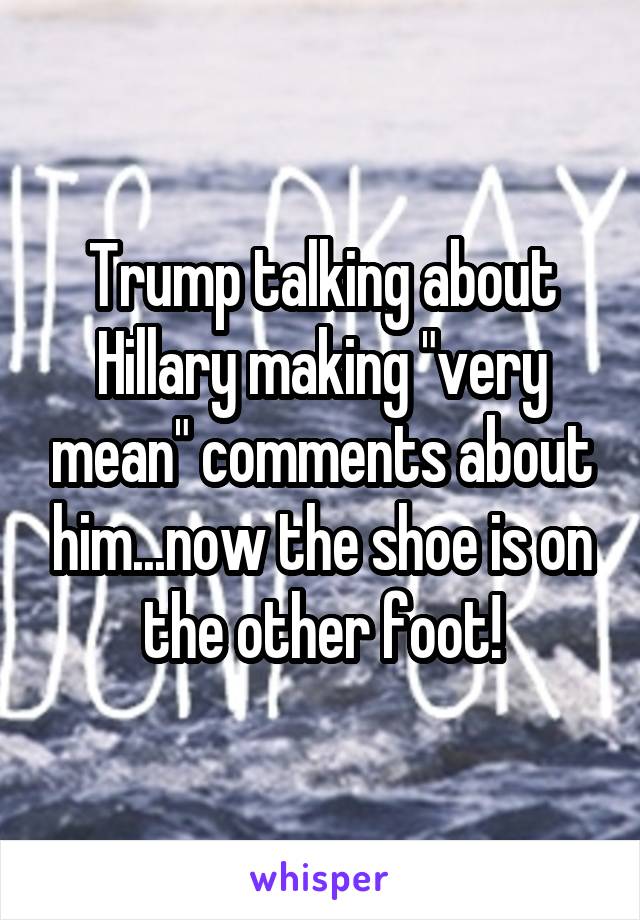 Trump talking about Hillary making "very mean" comments about him...now the shoe is on the other foot!