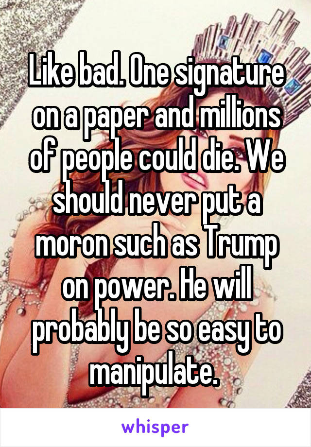 Like bad. One signature on a paper and millions of people could die. We should never put a moron such as Trump on power. He will probably be so easy to manipulate. 