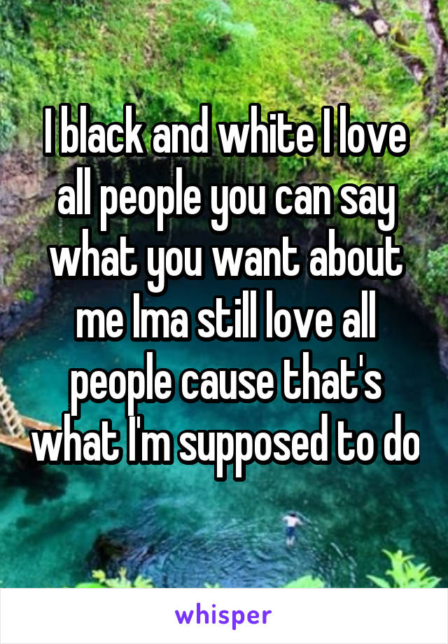 I black and white I love all people you can say what you want about me Ima still love all people cause that's what I'm supposed to do 