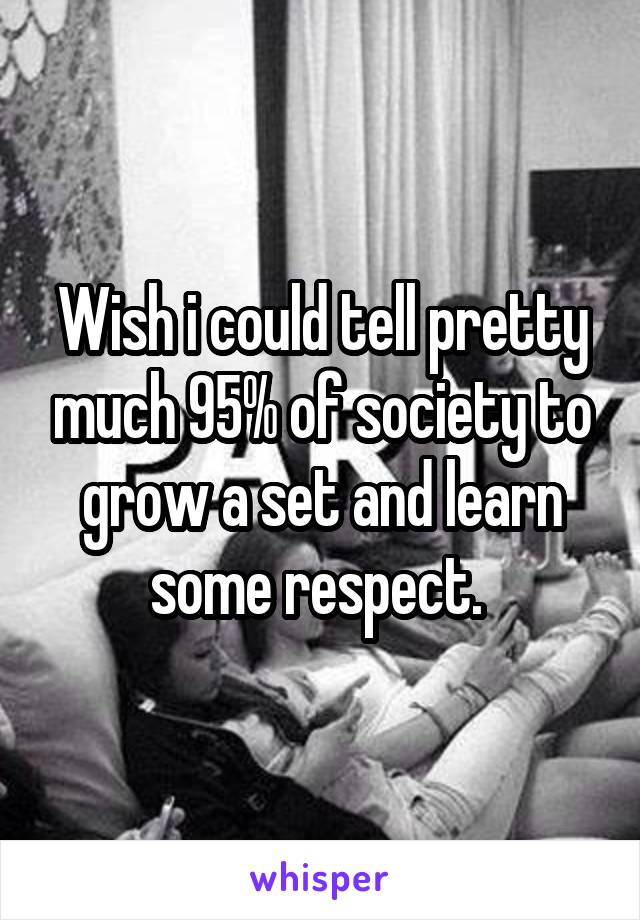 Wish i could tell pretty much 95% of society to grow a set and learn some respect. 