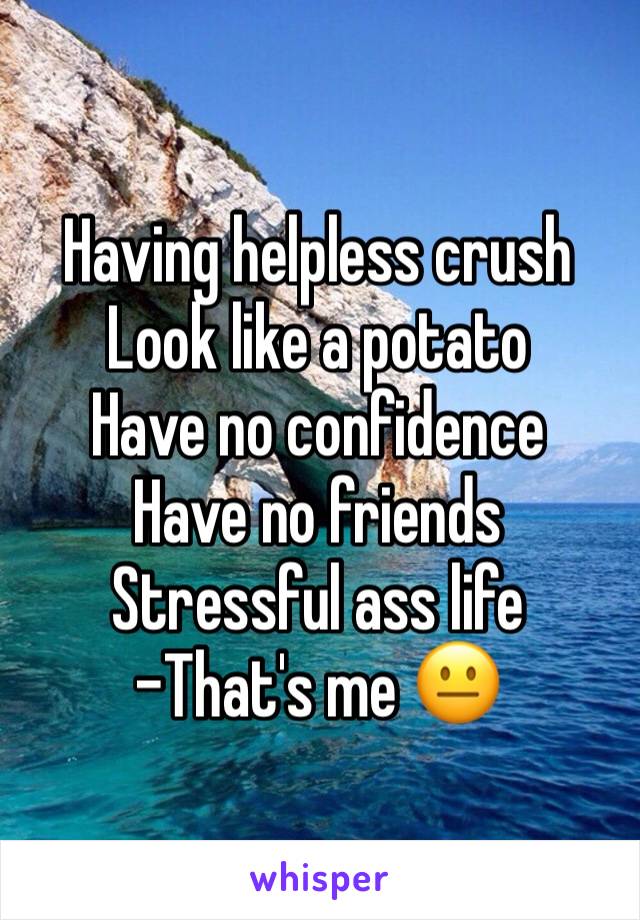 Having helpless crush
Look like a potato
Have no confidence 
Have no friends
Stressful ass life
-That's me 😐