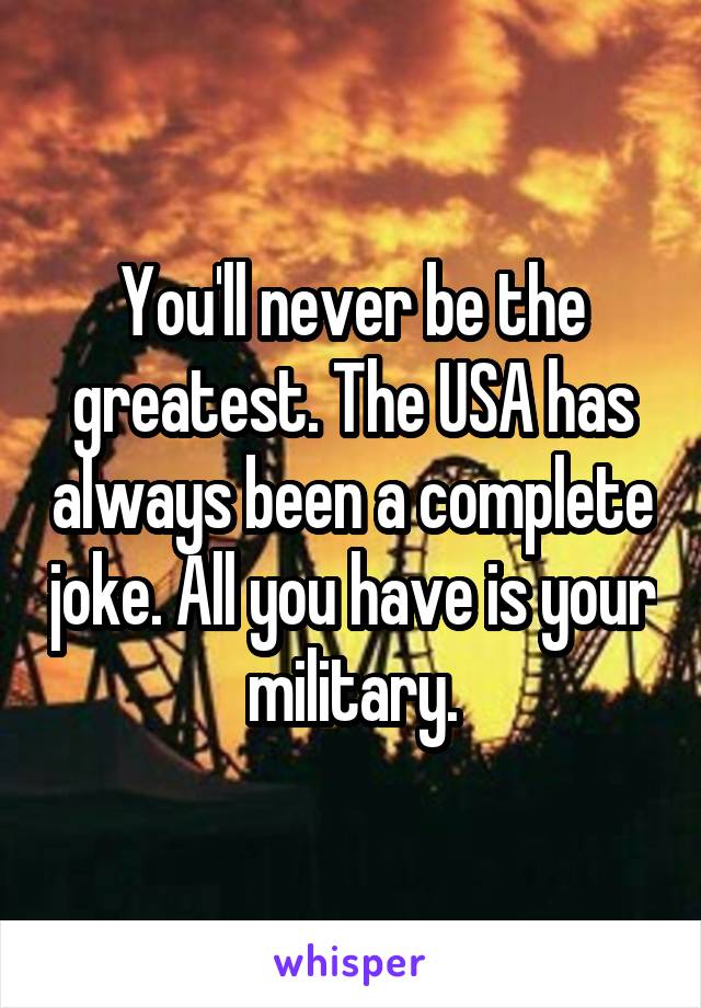 You'll never be the greatest. The USA has always been a complete joke. All you have is your military.