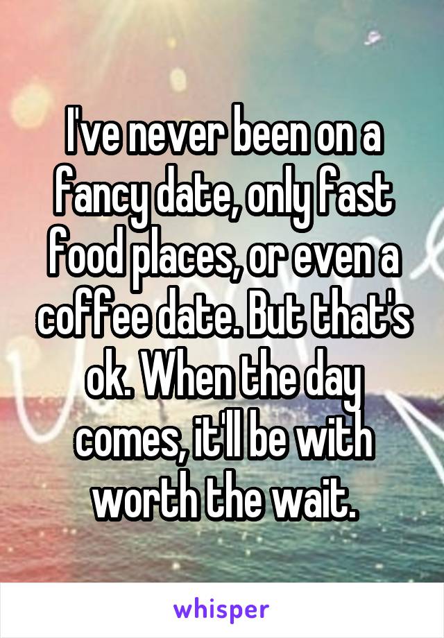 I've never been on a fancy date, only fast food places, or even a coffee date. But that's ok. When the day comes, it'll be with worth the wait.