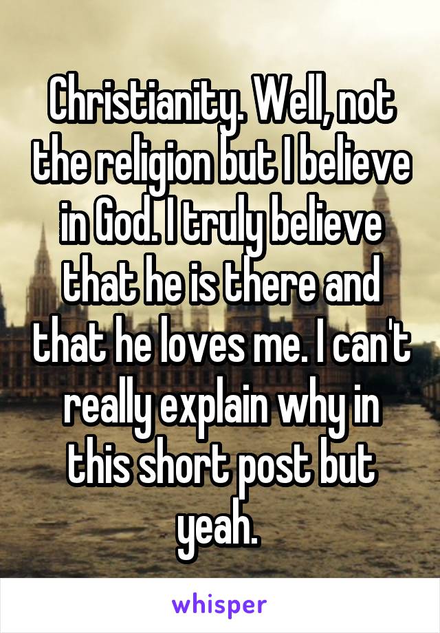 Christianity. Well, not the religion but I believe in God. I truly believe that he is there and that he loves me. I can't really explain why in this short post but yeah. 