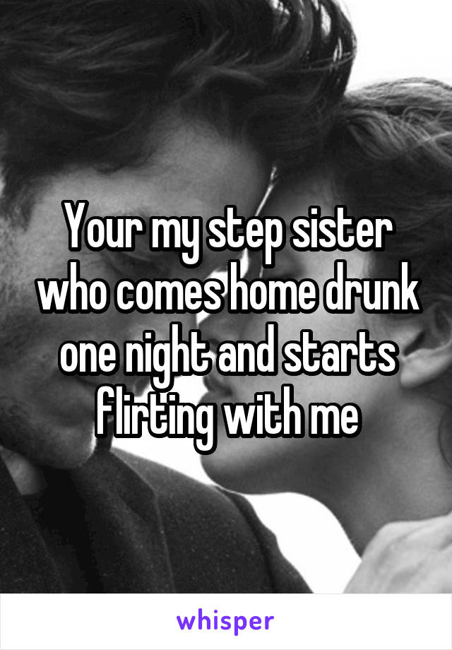 Your my step sister who comes home drunk one night and starts flirting with me