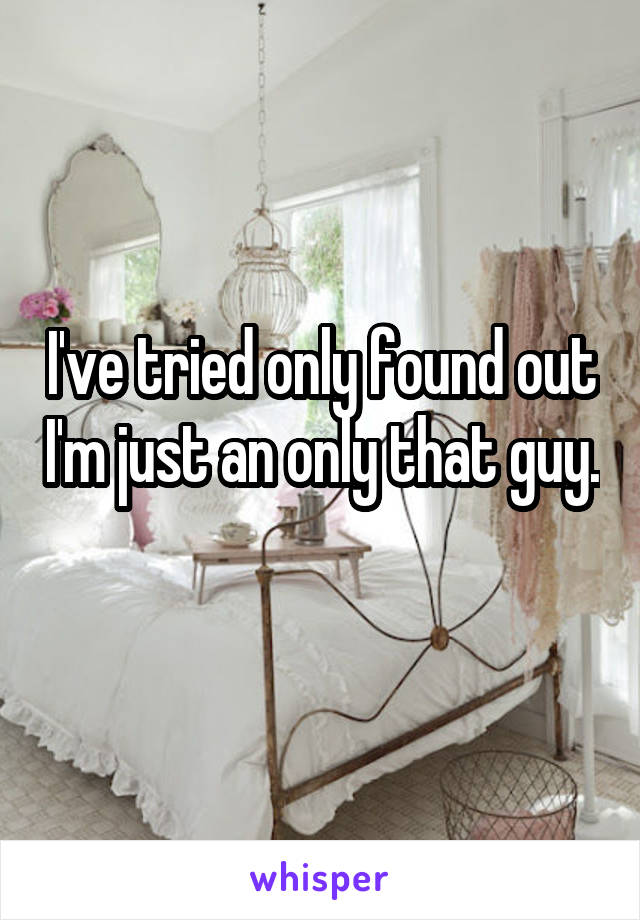 I've tried only found out I'm just an only that guy. 